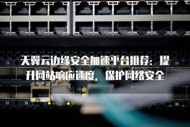 天翼云边缘安全加速平台推荐:提升网站响应速度,保护网络安全