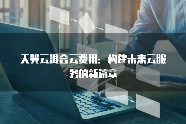 天翼云混合云费用:构建未来云服务的新篇章