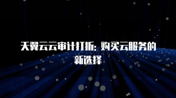 天翼云云审计打折: 购买云服务的新选择