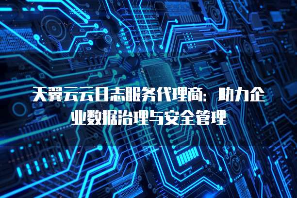 天翼云云日志服务代理商:助力企业数据治理与安全管理