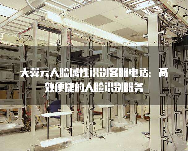 天翼云人脸属性识别客服电话:高效便捷的人脸识别服务