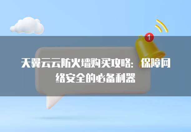 天翼云云防火墙购买攻略:保障网络安全的必备利器