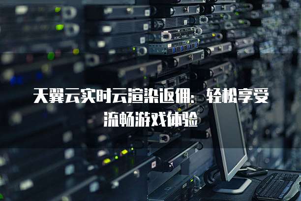 天翼云实时云渲染返佣:轻松享受流畅游戏体验