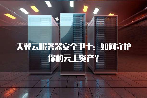 天翼云服务器安全卫士:如何守护你的云上资产?