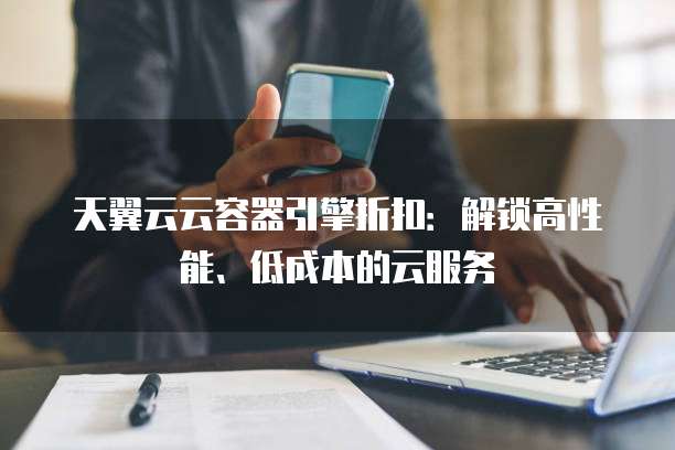 天翼云云容器引擎折扣:解锁高性能、低成本的云服务