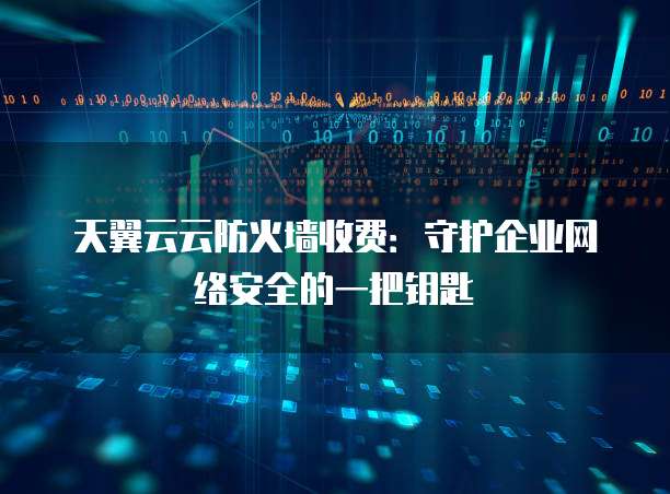 天翼云云防火墙收费:守护企业网络安全的一把钥匙