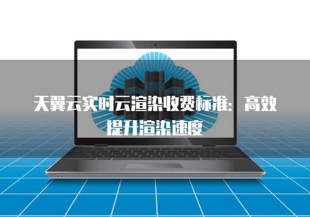 天翼云实时云渲染收费标准：高效提升渲染速度