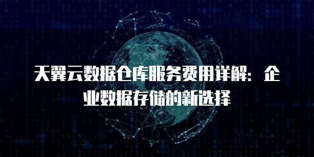 天翼云数据仓库服务费用详解:企业数据存储的新选择
