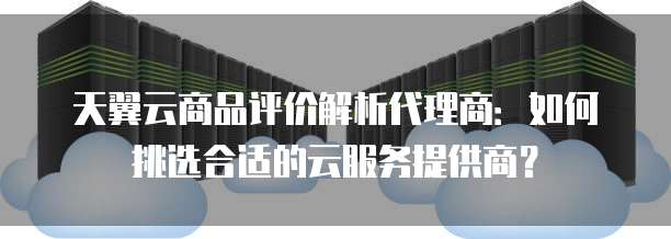 天翼云商品评价解析代理商：如何挑选合适的云服务提供商？
