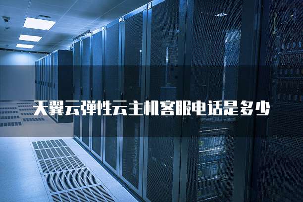 天翼云弹性云主机客服电话是多少