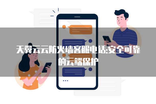 天翼云云防火墙客服电话:安全可靠的云端保护