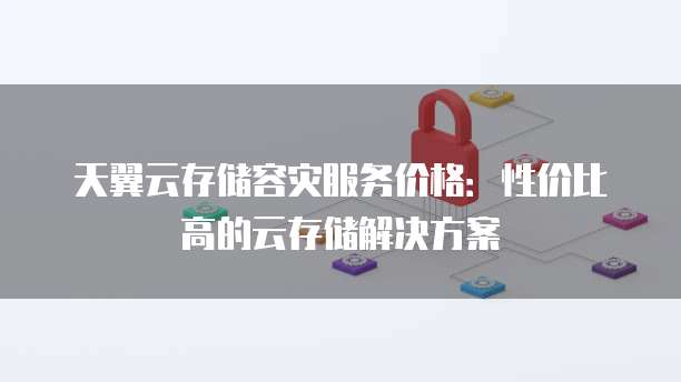 天翼云存储容灾服务价格:性价比高的云存储解决方案