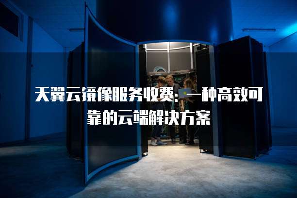 天翼云镜像服务收费: 一种高效可靠的云端解决方案