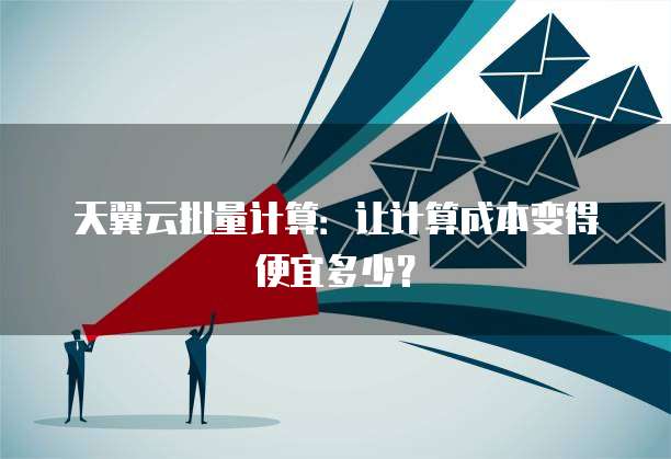 天翼云批量计算：让计算成本变得便宜多少？