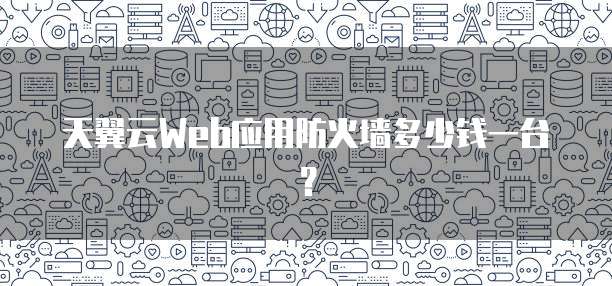 天翼云Web应用防火墙多少钱一台？
