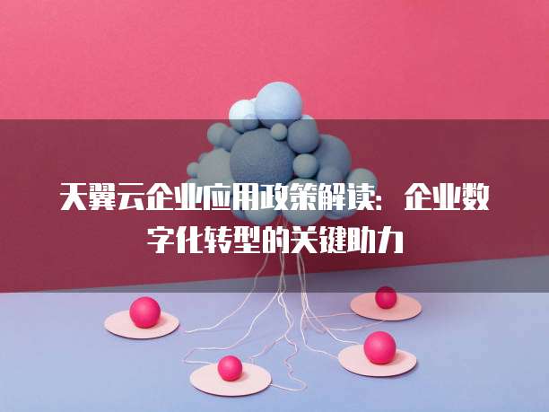 天翼云企业应用政策解读：企业数字化转型的关键助力
