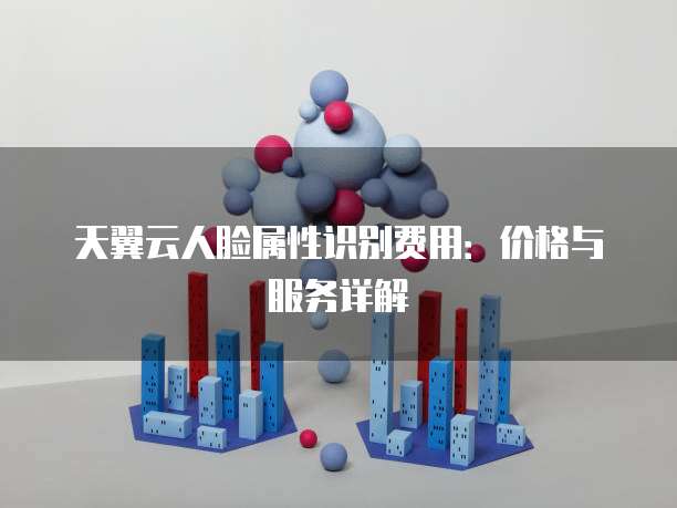 天翼云人脸属性识别费用:价格与服务详解