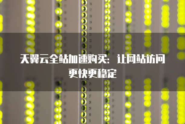 天翼云全站加速购买:让网站访问更快更稳定