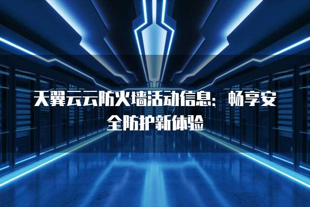 天翼云云防火墙活动信息：畅享安全防护新体验
