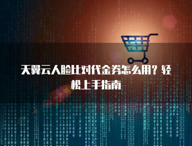 天翼云人脸比对代金券怎么用?轻松上手指南