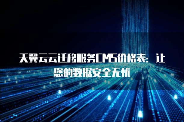 天翼云云迁移服务CMS价格表:让您的数据安全无忧