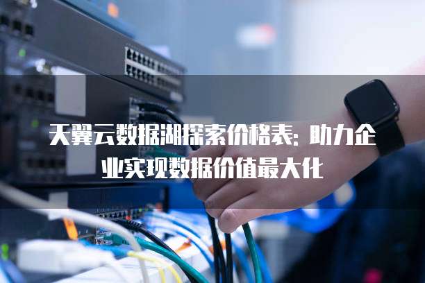 天翼云数据湖探索价格表: 助力企业实现数据价值最大化