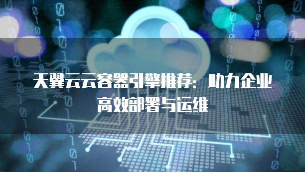 天翼云云容器引擎推荐:助力企业高效部署与运维