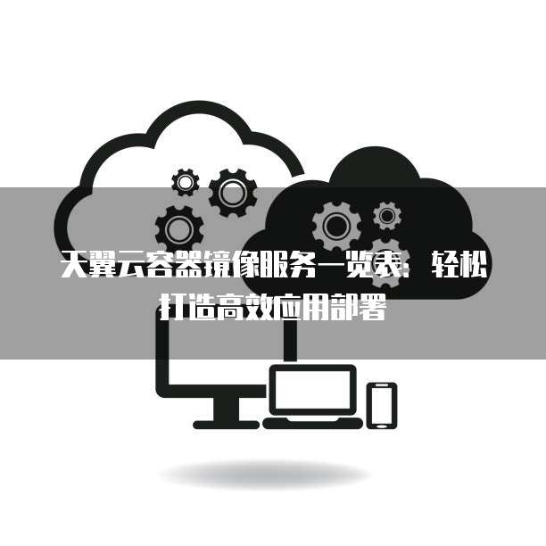 天翼云容器镜像服务一览表:轻松打造高效应用部署