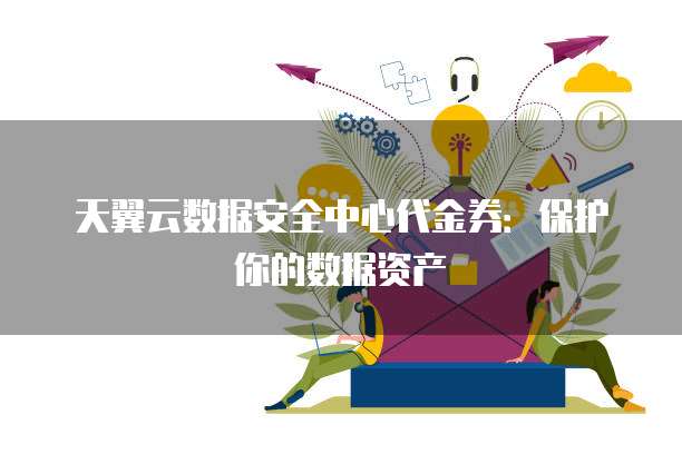 天翼云数据安全中心代金券:保护你的数据资产