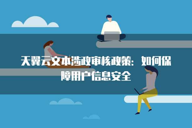 天翼云文本涉政审核政策:如何保障用户信息安全