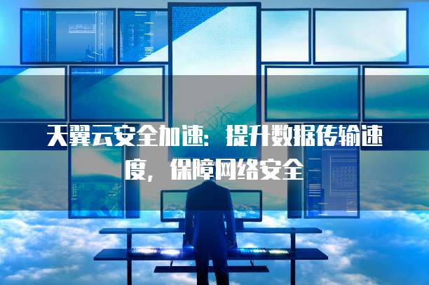 天翼云安全加速:提升数据传输速度,保障网络安全