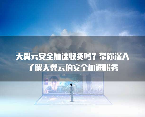 天翼云安全加速收费吗?带你深入了解天翼云的安全加速服务