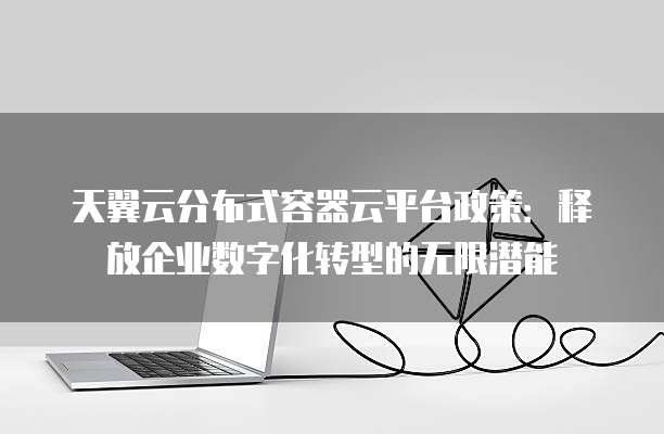 天翼云分布式容器云平台政策:释放企业数字化转型的无限潜能