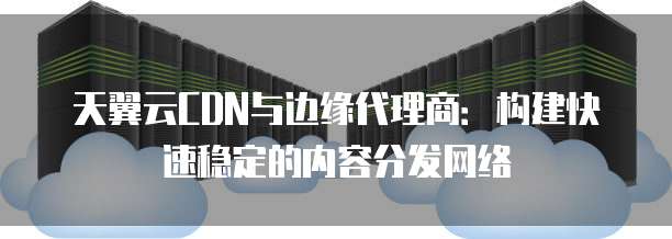 天翼云CDN与边缘代理商:构建快速稳定的内容分发网络