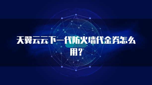 天翼云云下一代防火墙代金券怎么用?