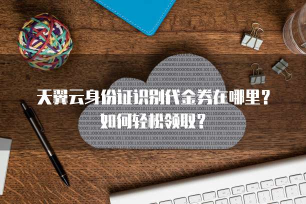 天翼云身份证识别代金券在哪里?如何轻松领取?
