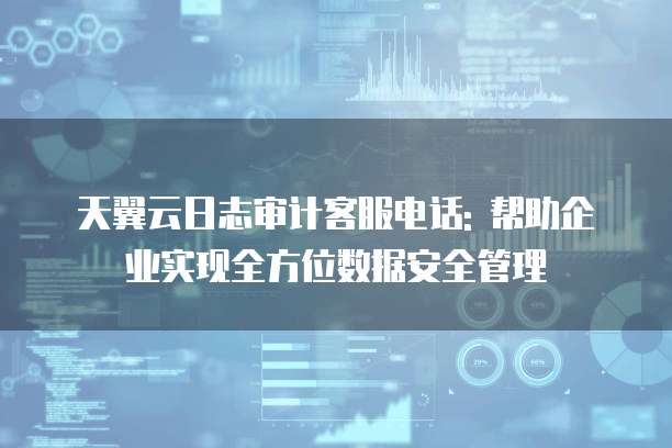 天翼云日志审计客服电话: 帮助企业实现全方位数据安全管理