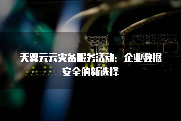 天翼云云灾备服务活动:企业数据安全的新选择
