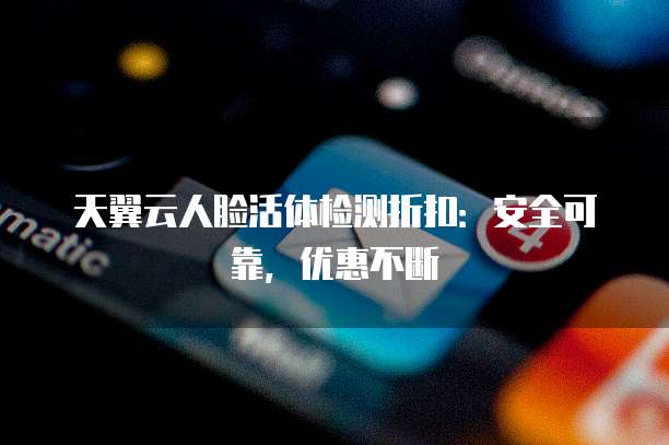天翼云人脸活体检测折扣:安全可靠,优惠不断