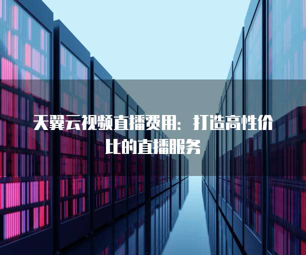 天翼云视频直播费用:打造高性价比的直播服务