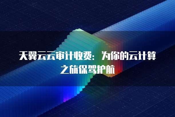 天翼云云审计收费:为你的云计算之旅保驾护航
