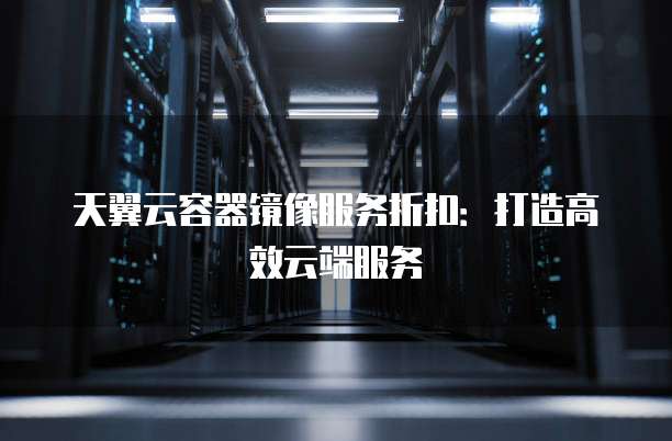 天翼云容器镜像服务折扣:打造高效云端服务