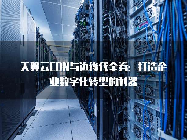 天翼云CDN与边缘代金券:打造企业数字化转型的利器