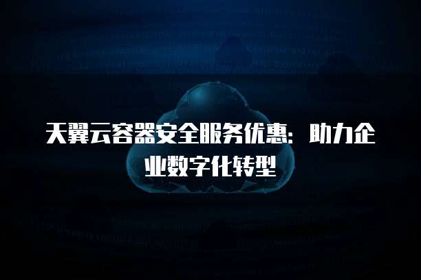 天翼云容器安全服务优惠:助力企业数字化转型