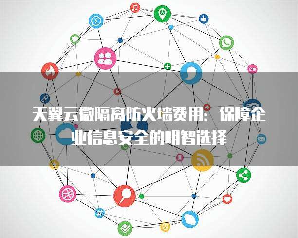 天翼云微隔离防火墙费用：保障企业信息安全的明智选择