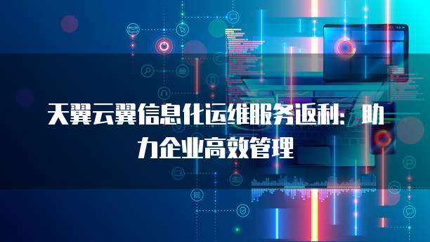 天翼云翼信息化运维服务返利:助力企业高效管理