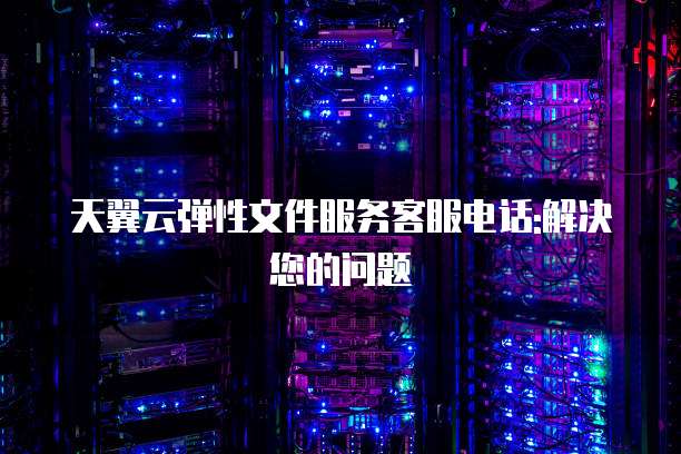 天翼云弹性文件服务客服电话:解决您的问题