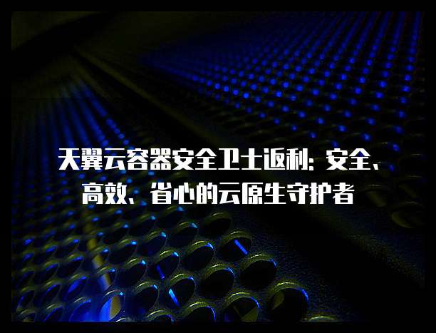 天翼云容器安全卫士返利: 安全、高效、省心的云原生守护者