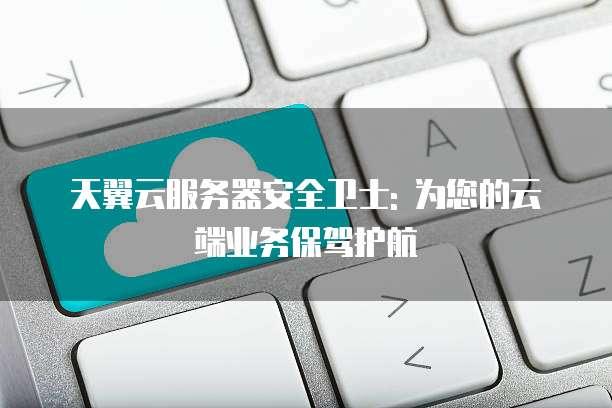 天翼云服务器安全卫士: 为您的云端业务保驾护航