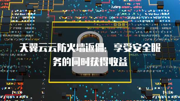 天翼云云防火墙返佣:享受安全服务的同时获得收益